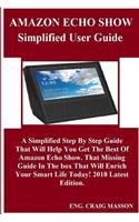 Amazon Echo Show Simplified User Guide: A Simplified Step by Step Guide That Will Help You Get the Best of Amazon Echo Show. That Missing Guide in the Box That Will Enrich Your Smart Life 
