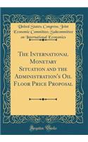 The International Monetary Situation and the Administration's Oil Floor Price Proposal (Classic Reprint)