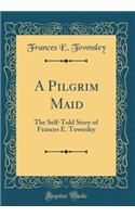 A Pilgrim Maid: The Self-Told Story of Frances E. Townsley (Classic Reprint): The Self-Told Story of Frances E. Townsley (Classic Reprint)