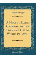 A Help to Latin Grammar, or the Form and Use of Words in Latin (Classic Reprint)