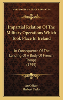 Impartial Relation Of The Military Operations Which Took Place In Ireland: In Consequence Of The Landing Of A Body Of French Troops (1799)(English)