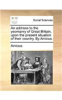 An Address to the Yeomanry of Great Britain, Upon the Present Situation of Their Country. by Amicus.