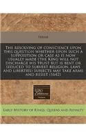 The Resolving of Conscience Upon This Question Whether Upon Such a Supposition or Case as Is Now Usually Made (the King Will Not Discharge His Trust But Is Bent or Seduced to Subvert Religion, Laws and Liberties) Subjects May Take Arms and Resist (