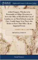 A Brief Enquiry, Whether It Be Reasonable to Oblige Dissenters to Serve the Office of Sheriff of the City of London; Or, on Their Refusal, to Pay the Fine, Usually Impos'd on Those Who Refuse to Serve That Office. by an Impartial Person