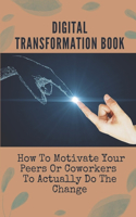 Digital Transformation Book: How To Motivate Your Peers Or Coworkers To Actually Do The Change: Digital Transformation Agency