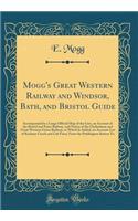 Mogg's Great Western Railway and Windsor, Bath, and Bristol Guide: Accompanied by a Large Official Map of the Line, an Account of the Bristol and Exter Railway, and Notice of the Cheltenham and Great Western Union Railway, to Which Is Added, an Acc: Accompanied by a Large Official Map of the Line, an Account of the Bristol and Exter Railway, and Notice of the Cheltenham and Great Western Union R