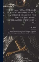 Tinman's Manual, and Builder's and Mechanic's Handbook, designed for Tinmen, Japanners, Coppersmiths, Engineers ... &c.; With Compositions and Receipts for Other Useful and Important Purposes in the Practical Arts. By I. R. Butts ...