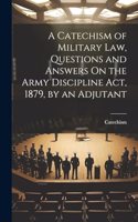 Catechism of Military Law, Questions and Answers On the Army Discipline Act, 1879, by an Adjutant
