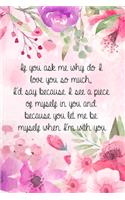 If you ask me why do I love you so much, I'd say because I see a piece of myself in you and because you let me be myself when I'm with you.