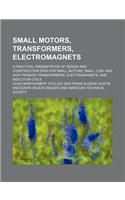 Small Motors, Transformers, Electromagnets; A Practical Presentation of Design and Construction Data for Small Motors, Small Low- And High-Tension Tra