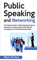 Public Speaking and Networking: The Ultimate Guide to Mastering Presentations, Persuasion, Communication, Small Talk and Increasing Your Overall Networking Skills