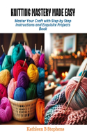 Knitting Mastery Made Easy: Master Your Craft with Step by Step Instructions and Exquisite Projects Book