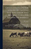 Observations On The Utility Of Cutting Hay And Straw And Bruising Corn For Feeding Of Animals: Arranged And Elucidated, Not By Chemical Test But Agricultural Practice: With A Full And Particular Description Of The Best Machines For That Purpos