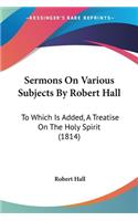 Sermons On Various Subjects By Robert Hall: To Which Is Added, A Treatise On The Holy Spirit (1814)