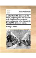 A Letter from Mr. Cibber, to Mr. Pope, Inquiring Into the Motives That Might Induce Him in His Satyrical Works, to Be Frequently Fond of Mr. Cibber's Name.