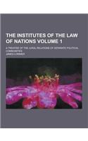 The Institutes of the Law of Nations; A Treatise of the Jural Relations of Separate Political Communities Volume 1