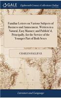 Familiar Letters on Various Subjects of Business and Amusement. Written in a Natural, Easy Manner; And Publish'd, Principally, for the Service of the Younger Part of Both Sexes: ... by Charles Hallifax. ... the Third Edition, Revised and Corrected