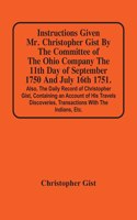 Instructions Given Mr. Christopher Gist By The Committee Of The Ohio Company The 11Th Day Of September 1750 And July 16Th 1751. Also, The Daily Record Of Christopher Gist, Containing An Account Of His Travels Discoveries, Transactions With The Indi