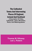 Cathedral Towns and Intervening Places of England, Ireland and Scotland; A Description of Cities, Cathedrals, Lakes, Mountains, Ruins, and Watering-places.