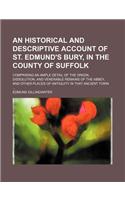 An Historical and Descriptive Account of St. Edmund's Bury, in the County of Suffolk; Comprising an Ample Detail of the Origin, Dissolution, and Venerable Remains of the Abbey, and Other Places of Antiquity in That Ancient Town