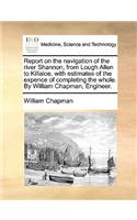 Report on the Navigation of the River Shannon, from Lough Allen to Killaloe, with Estimates of the Expence of Completing the Whole. by William Chapman, Engineer.