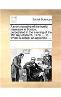 A Short Narrative of the Horrid Massacre in Boston, Perpetrated in the Evening of the Fifth Day of March, 1770. ... to Which Is Added, an Appendix, ...