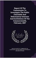 Report Of The Commission To Investigate The Public Charitable And Reformatory Interests And Institutions Of The Commonwealth, February, 1897