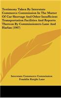 Testimony Taken By Interstate Commerce Commission In The Matter Of Car Shortage And Other Insufficient Transportation Facilities And Reports Thereon By Commissioners Lane And Harlan (1907)