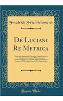 de Luciani Re Metrica: Dissertatio Inauguralis Philologica Quam Concessu Et Auctoritate Amplissimi Philosophorum in Academia Christiana-Albertina Kiliensi Ordinis Ad Summos in Philosophia Honores Rite Capessendos (Classic Reprint)