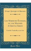 Les Marieurs ï¿½cossais, Ou Une Matinï¿½e a Gretna Green: Comï¿½die-Vaudeville, En Un Acte (Classic Reprint)