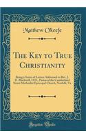 The Key to True Christianity: Being a Series of Letters Addressed to Rev. J. D. Blackwell, D.D., Pastor of the Cumberland Street Methodist Episcopal Church, Norfolk, Va (Classic Reprint)