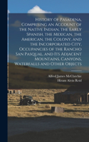 History of Pasadena, Comprising an Account of the Native Indian, the Early Spanish, the Mexican, the American, the Colony, and the Incorporated City, Occupancies of the Rancho San Pasqual, and its Adjacent Mountains, Canyons, Waterfalls and Other O