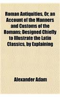Roman Antiquities, Or, an Account of the Manners and Customs of the Romans; Designed Chiefly to Illustrate the Latin Classics, by Explaining
