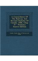 A Concordance of the Railway ACT: Revised Statutes of Canada, 1906, Chap. 37 - Primary Source Edition