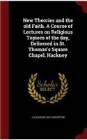 New Theories and the Old Faith. a Course of Lectures on Religious Topiecs of the Day, Delivered in St. Thomas's Square Chapel, Hackney