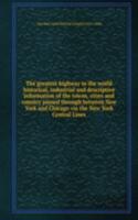 greatest highway in the world historical, industrial and descriptive information of the towns, cities and country passed through between New York and Chicago via the New York Central Lines