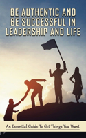 Be Authentic And Be Successful In Leadership And Life: An Essential Guide To Get Things You Want: The Stories About Success In Leadership