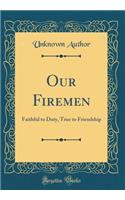 Our Firemen: Faithful to Duty, True to Friendship (Classic Reprint)