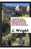 A Complete Latin Course: Comprising Rules with Examples, Exercises, Both Latin and English, on Each Rule, and Vocabularies