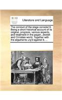 The Conduct of the Stage Consider'd. Being a Short Historical Account of Its Original, Progress, Various Aspects, and Treatment in the Pagan, Jewish and Christian World. Together with the Arguments Urg'd Against It, ...: (English)