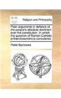 Plain arguments in defence of the people's absolute dominion over the constitution. In which the question of Roman Catholic enfranchisement is considered.