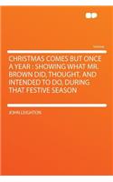 Christmas Comes But Once a Year: Showing What Mr. Brown Did, Thought, and Intended to Do, During That Festive Season: Showing What Mr. Brown Did, Thought, and Intended to Do, During That Festive Season