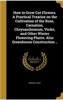 How to Grow Cut Flowers. A Practical Treatise on the Cultivation of the Rose, Carnation, Chrysanthemum, Violet, and Other Winter Flowering Plants. Also Greenhouse Construction ..