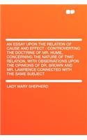 An Essay Upon the Relation of Cause and Effect: Controverting the Doctrine of Mr. Hume, Concerning the Nature of That Relation, with Observations Upon the Opinions of Dr. Brown and Mr. Lawrence Connected with the Same Subject