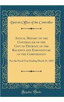 Annual Report of the Controller of the City of Detroit, of the Receipts and Expenditure of the Corporation: For the Fiscal Year Ending March 31, 1869 (Classic Reprint)