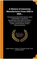 A History of American Manufactures from 1608 to 1860...: Comprising Annals of the Industry of the United States in Machinery, Manufactures and Useful Arts, with a Notice of the Important Inventions, Tariffs, and the Results of Each Decennial Census