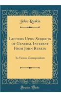 Letters Upon Subjects of General Interest from John Ruskin: To Various Correspondents (Classic Reprint): To Various Correspondents (Classic Reprint)