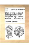 Short Hymns on Select Passages of the Holy Scriptures. by Charles Wesley, ... Volume 1 of 2