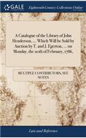 A Catalogue of the Library of John Henderson, ... Which Will Be Sold by Auction by T. and J. Egerton, ... on Monday, the 20th of February, 1786,