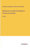 Mémoires de la société d'archéologie et d'histoire de la Moselle: Tome 6